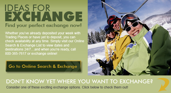 Whether you’ve already deposited your week with Trading Places or have yet to deposit, you can check availability at any time. Simply visit our Online Search & Exchange List to view dates and destinations 24/7…and when you’re ready, call 800-365-7617 or exchange online!